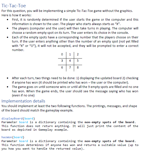 Tic-Tac-Toe
For this question, you will be implementing a simple Tic-Tac-Toe game without the graphics.
Here is how it works:
• First, it is randomly determined if the user starts the game or the computer and this
information is shown to the user. The player who starts always starts as "X".
• The players (computer and the user) will then take turns in playing. The computer will
choose a random empty spot on its turn. The user enters its choice in the console.
• Each of the empty spots have a corresponding number that the players choose on their
turn. If the user enters anything other than the number of an empty spot (not yet filled
with "X" or "O"), it will not be accepted, and they will be prompted to enter a correct
number.
2
4
7
8
• After each turn, two things need to be done: 1) displaying the updated board 2) checking
if anyone has won (it should be printed who has won – the user or the computer).
The game goes on until someone wins or until all the 9 empty spots are filled and no one
has won. When the game ends, the user should see the message saying who has won
(even if no one)
Implementation details
You should implement at least the two following functions. The printings, messages, and shape
of the board should match the gameplay example.
displayBoard(board)
Parameter board is a dictionary containing the non-empty spots of the board.
This function does not return anything. It will just print the content of the
board as depicted in Gameplay example.
haswon (board)
Parameter board is a dictionary containing the non-empty spots of the board.
This function determines if anyone has won and returns a suitable value (up to
you how you want to handle the returned value).
3.
6.
