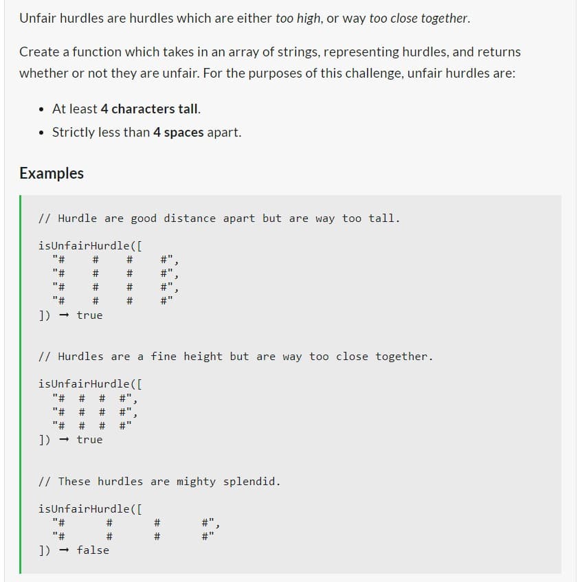 Unfair hurdles are hurdles which are either too high, or way too close together.
Create a function which takes in an array of strings, representing hurdles, and returns
whether or not they are unfair. For the purposes of this challenge, unfair hurdles are:
• At least 4 characters tall.
Strictly less than 4 spaces apart.
Examples
// Hurdle are good distance apart but are way too tall.
isUnfairHurdle
([
"#
"#
"#
"#
]) → true
# #
#
#
# # # #
"#
"#
]) → false
#
#
# # # #
// Hurdles are a fine height but are way too close together.
isUnfairHurdle ([
"# # # #"
"# # #
"# #
]) → true
#"
// These hurdles are mighty splendid.
isUnfairHurdle([
===
# #
E
#
11