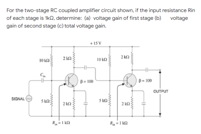 For the two-stage RC coupled amplifier circuit shown, if the input resistance Rin
of each stage is 1k02, determine: (a) voltage gain of first stage (b) voltage
gain of second stage (c) total voltage gain.
+15V
2kQ
2k2
10 k
Cin
HH
SIGNAL
5 ΚΩ
www
2 ΚΩ
R₁ = 1 kn
www
B = 100
10 ΚΩ
5 kn
www
2 ΚΩ
R₁ = 1 k
B=100
OUTPUT