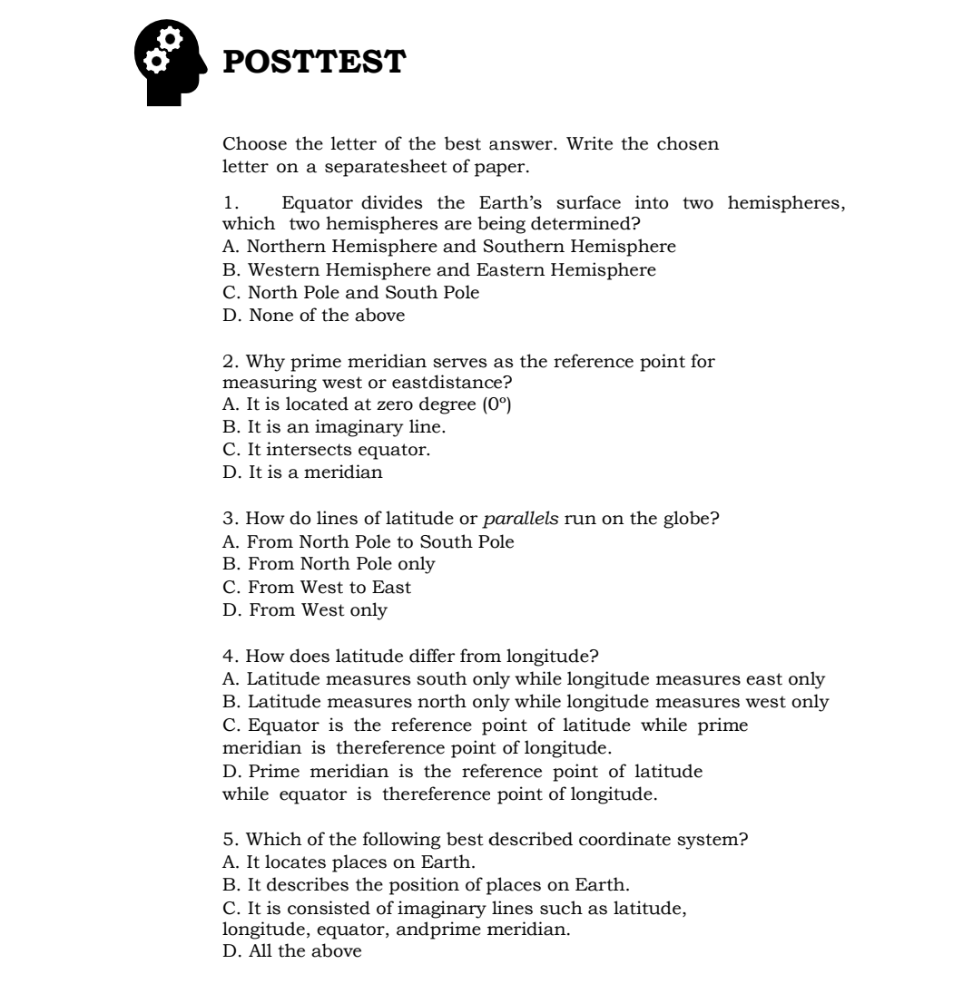 POSTTEST
Choose the letter of the best answer. Write the chosen
letter on a separatesheet of paper.
1.
Equator divides the Earth's surface into two hemispheres,
which two hemispheres are being determined?
A. Northern Hemisphere and Southern Hemisphere
B. Western Hemisphere and Eastern Hemisphere
C. North Pole and South Pole
D. None of the above
2. Why prime meridian serves as the reference point for
measuring west or eastdistance?
A. It is located at zero degree (0°)
B. It is an imaginary line.
C. It intersects equator.
D. It is a meridian
3. How do lines of latitude or parallels run on the globe?
A. From North Pole to South Pole
B. From North Pole only
C. From West to East
D. From West only
4. How does latitude differ from longitude?
A. Latitude measures south only while longitude measures east only
B. Latitude measures north only while longitude measures west only
C. Equator is the reference point of latitude while prime
meridian is thereference point of longitude.
D. Prime meridian is the reference point of latitude
while equator is thereference point of longitude.
5. Which of the following best described coordinate system?
A. It locates places on Earth.
B. It describes the position of places on Earth.
C. It is consisted of imaginary lines such as latitude,
longitude, equator, andprime meridian.
D. All the above
