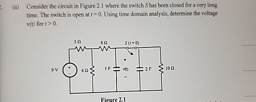 (a)
Consider the circuit in Figure 2.1 where the switch S has been closed for a very long
time. The switch is open at 7=0. Using time domain analysis, determine the voltage
v(t) for 1>0.
9V
80
S(1-0)
3Ω
ww
60
w
1F
Figure 2.1
+1
2F
10 Ω