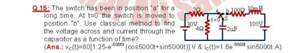 Q.15: The switch has been in position "a" for a
long time. At t=0 the switch is moved to
position "b". Use classical method to find
the voltage across and current through the
capacitor as a function of time?
(Ans.: Ve(t)=80[1.25-es000t (cos5000t+sin5000t)] V & ic(t)=1.6e
20
10MH
t=0S
30V
42
100V
2uF
-5000t
sin5000t A)
