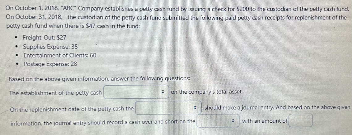 On October 1, 2018, "ABC" Company establishes a petty cash fund by issuing a check for $200 to the custodian of the petty cash fund.
On October 31, 2018, the custodian of the petty cash fund submitted the following paid petty cash receipts for replenishment of the
petty cash fund when there is $47 cash in the fund:
Freight-Out: $27
• Supplies Expense: 35
•
Entertainment of Clients: 60
Postage Expense: 28
Based on the above given information, answer the following questions:
The establishment of the petty cash
On the replenishment date of the petty cash the
information, the journal entry should record a cash over and short on the
on the company's total asset.
should make a journal entry. And based on the above given
with an amount of