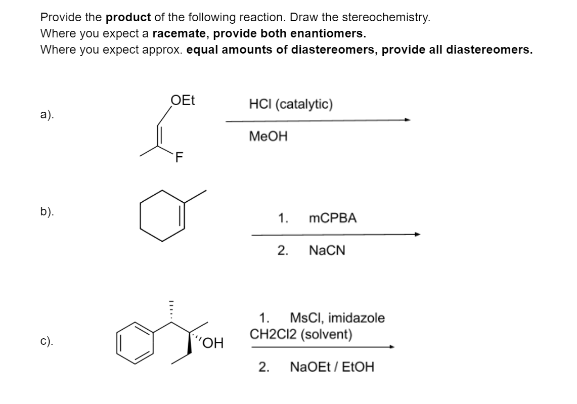 Provide the product of the following reaction. Draw the stereochemistry.
Where you expect a racemate, provide both enantiomers.
Where you expect approx. equal amounts of diastereomers, provide all diastereomers.
OEt
HCI (catalytic)
а).
МеОн
b).
1.
MCPBA
2.
NaCN
1.
MSCI, imidazole
CH2CI2 (solvent)
"ОН
2.
NaOEt / EtOH
