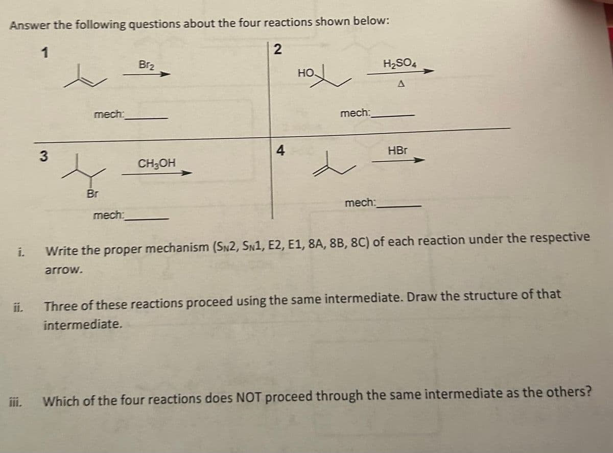 Answer the following questions about the four reactions shown below:
1
2
i.
3
mech:
Br
mech:
Br₂
CH₂OH
4
HO.
L
mech:
L
mech:
H₂SO4
HBr
Write the proper mechanism (SN2, SN1, E2, E1, 8A, 8B, 8C) of each reaction under the respective
arrow.
Three of these reactions proceed using the same intermediate. Draw the structure of that
intermediate.
Which of the four reactions does NOT proceed through the same intermediate as the others?