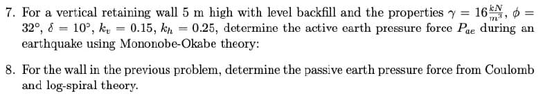 7. For a vertical retaining wall 5 m high with level backfill and the properties y = 16N, 6 =
32°, 8 = 10°, ku = 0.15, kp = 0.25, determine the active earth pressure force Pae during an
earthquake using Mononobe-Okabe theory:
8. For the wall in the previous problem, determine the passive earth pressure force from Coulomb
and log-spiral theory.
