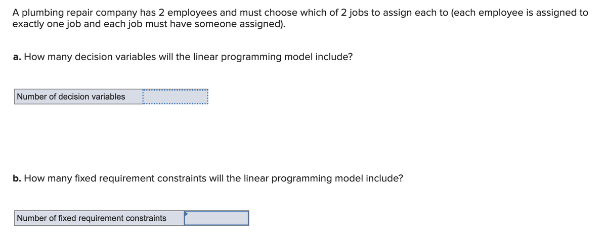 A plumbing repair company has 2 employees and must choose which of 2 jobs to assign each to (each employee is assigned to
exactly one job and each job must have someone assigned).
a. How many decision variables will the linear programming model include?
Number of decision variables
b. How many fixed requirement constraints will the linear programming model include?
Number of fixed requirement constraints