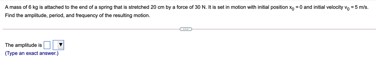 A mass of 6 kg is attached to the end of a spring that is stretched 20 cm by a force of 30 N. It is set in motion with initial position x, = 0 and initial velocity Vo = 5 m/s.
Find the amplitude, period, and frequency of the resulting motion.
The amplitude is
(Type an exact answer.)
