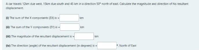 A car travels 12km due west, 15km due south and 45 km in a direction 50° north of east. Calculate the magnitude and direction of his resultant
displacement.
) The sum of the X components (ZX) is =
km
(ii) The sum of the Y components (EY) is =
km
(iii) The magnitude of the resultant displacement is =
km
(iv) The direction (angle) of the resultant displacement (in degrees) is =
North of East
