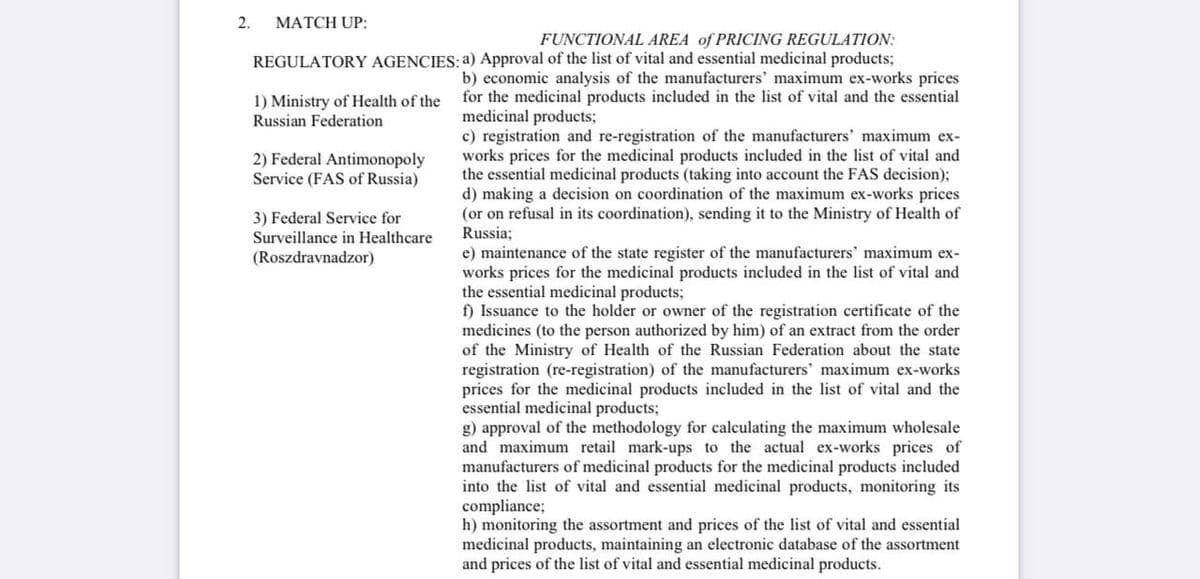 2.
MATCH UP:
REGULATORY AGENCIES:
1) Ministry of Health of the
Russian Federation
2) Federal Antimonopoly
Service (FAS of Russia)
3) Federal Service for
Surveillance in Healthcare
(Roszdravnadzor)
FUNCTIONAL AREA of PRICING REGULATION:
a) Approval of the list of vital and essential medicinal products;
b) economic analysis of the manufacturers' maximum ex-works prices
for the medicinal products included in the list of vital and the essential
medicinal products;
c) registration and re-registration of the manufacturers' maximum ex-
works prices for the medicinal products included in the list of vital and
the essential medicinal products (taking into account the FAS decision);
d) making a decision on coordination of the maximum ex-works prices
(or on refusal in its coordination), sending it to the Ministry of Health of
Russia;
e) maintenance of the state register of the manufacturers' maximum ex-
works prices for the medicinal products included in the list of vital and
the essential medicinal products;
f) Issuance to the holder or owner of the registration certificate of the
medicines (to the person authorized by him) of an extract from the order
of the Ministry of Health of the Russian Federation about the state
registration (re-registration) of the manufacturers' maximum ex-works
prices for the medicinal products included in the list of vital and the
essential medicinal products;
g) approval of the methodology for calculating the maximum wholesale
and maximum retail mark-ups to the actual ex-works prices of
manufacturers of medicinal products for the medicinal products included
into the list of vital and essential medicinal products, monitoring its
compliance;
h) monitoring the assortment and prices of the list of vital and essential
medicinal products, maintaining an electronic database of the assortment
and prices of the list of vital and essential medicinal products.