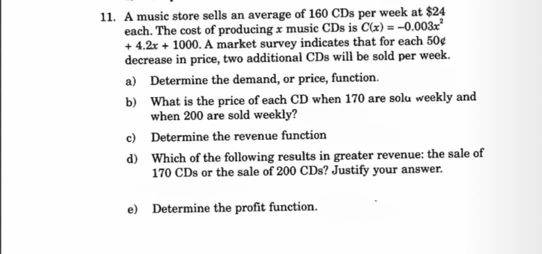 11. A music store sells an average of 160 CDs per week at $24
each. The cost of producing x music CDs is C(x) = -0.003x²
+ 4.2x + 1000. A market survey indicates that for each 50¢
decrease in price, two additional CDs will be sold per week.
Determine the demand, or price, function.
a)
b)
c)
d)
What is the price of each CD when 170 are solu weekly and
when 200 are sold weekly?
Determine the revenue function
Which of the following results in greater revenue: the sale of
170 CDs or the sale of 200 CDs? Justify your answer.
e) Determine the profit function.