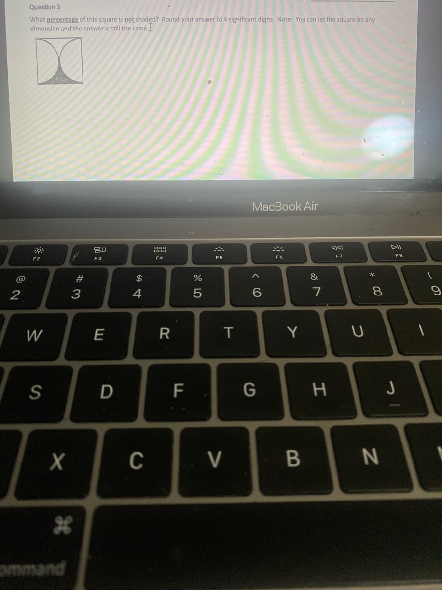 @
2
Question 3
What percentage of this square is not shaded? Round your answer to 4 significant digits. Note: You can let the square be any
dimension and the answer is still the same.
30
F2
W
S
X
command
#3
20
F3
E
D
$
4
C
F4
R
F
%
5
F5
T
V
MacBook Air
A
6
G
F6
Y
B
&
7
H
JA
F7
U
* 00
8
N
DII
F8
31
J
(
9
1