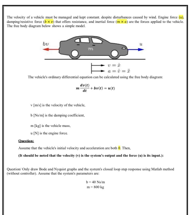 The velocity of a vehicle must be managed and kept constant. despite disturbances caused by wind. Engine force (u),
damping/resistive force (b xv) that offers resistance, and inertial force (mx a) are the forces applied to the vehicle.
The free body diagram below shows a simple model.
bu
v=i
a=v=ï
The vehicle's ordinary differential equation can be calculated using the free body diagram:
dv(t)
dt
m
v [m/s] is the velocity of the vehicle,
b [Ns/m] is the damping coefficient,
m [kg] is the vehicle mass,
u [N] is the engine force.
m
+ bv(t) = u(t)
u
Question:
Assume that the vehicle's initial velocity and acceleration are both 0. Then,
(It should be noted that the velocity (v) is the system's output and the force (u) is its input.):
Question/ Only draw Bode and Nyquist graphs and the system's closed loop step response using Matlab method
(without controller). Assume that the system's parameters are:
b = 40 Ns/m
m= 800 kg