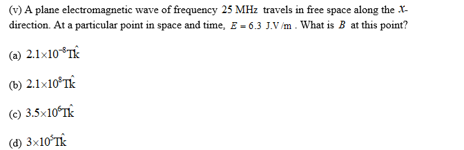(v) A plane electromagnetic wave of frequency 25 MHz travels in free space along the X-
direction. At a particular point in space and time, E = 6.3 J.V/m . What is B at this point?
(a) 2.1×10°T
(b) 2.1×10®TK
(c) 3.5×10ʻTK
(d) 3×10°TK
