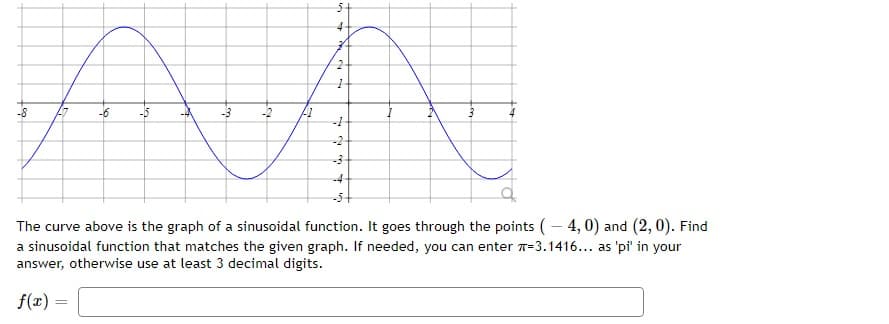 4
2
1
-2
जीए
41
3
-1
-2
-3
The curve above is the graph of a sinusoidal function. It goes through the points ( – 4, 0) and ( 2, 0). Find
a sinusoidal function that matches the given graph. If needed, you can enter 77 = 3.1416... as 'pi in your
answer, otherwise use at least 3 decimal digits.
f(x) =
-8
-6
-5
-3