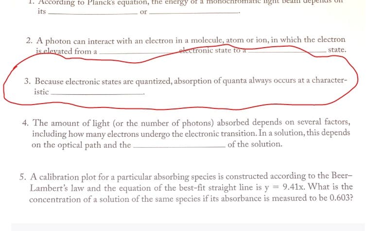 1. According to Planck's equation, the energy of a nonochr
its
or
2. A photon can interact with an electron in a molecule, atom or ion, in which the electron
is elevated from a.
electronic state to a
state.
3. Because electronic states are quantized, absorption of quanta always occurs at a character-
istic
4. The amount of light (or the number of photons) absorbed depends on several factors,
including how many electrons undergo the electronic transition. In a solution, this depends
on the optical path and the.
of the solution.
5. A calibration plot for a particular absorbing species is constructed according to the Beer-
Lambert's law and the equation of the best-fit straight line is y = 9.41x. What is the
concentration of a solution of the same species if its absorbance is measured to be 0.603?