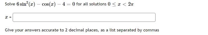 Solve 6 sin² (x) - cos(x) - 4 = 0 for all solutions 0 < x < 2n
x =
Give your answers accurate to 2 decimal places, as a list separated by commas