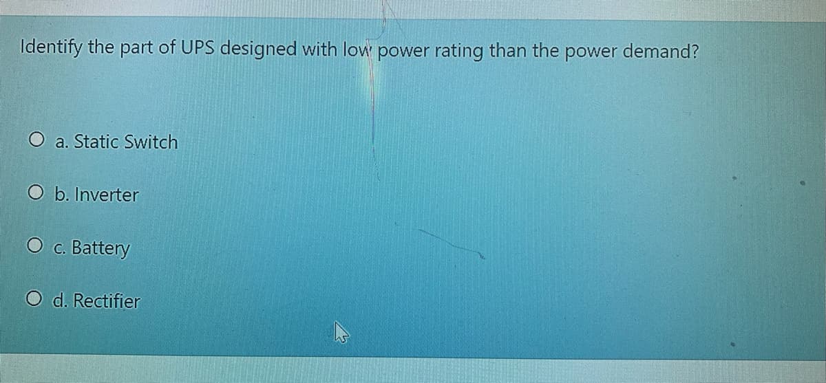 Identify the part of UPS designed with low power rating than the power demand?
O a. Static Switch
O b. Inverter
O c. Battery
O d. Rectifier
