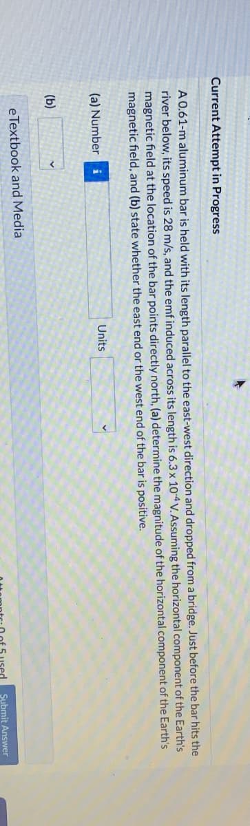 Current Attempt in Progress
A 0.61-m aluminum bar is held with its length parallel to the east-west direction and dropped from a bridge. Just before the bar hits the
river below, its speed is 28 m/s, and the emf induced across its length is 6.3 x 10-4 V. Assuming the horizontal component of the Earth's
magnetic field at the location of the bar points directly north, (a) determine the magnitude of the horizontal component of the Earth's
magnetic field, and (b) state whether the east end or the west end of the bar is positive.
(a) Number
Units
(b)
eTextbook and Media
0 of 5 used Submit Answer