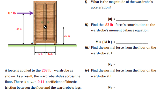 82 lb
i) What is the magnitude of the wardrobe's
acceleration?
41 in
A
14 in
14 in
25 in
A force is applied to the 203 lb wardrobe as
shown. As a result, the wardrobe slides across the
floor. There is a μk = 0.11 coefficient of kinetic
friction between the floor and the wardrobe's legs.
|a|=
ii) Find the 82 lb force's contribution to the
wardrobe's moment balance equation.
M={Mk}=
iii) Find the normal force from the floor on the
wardrobe at A.
NA =
iv) Find the normal force from the floor on the
wardrobe at B.
NB =