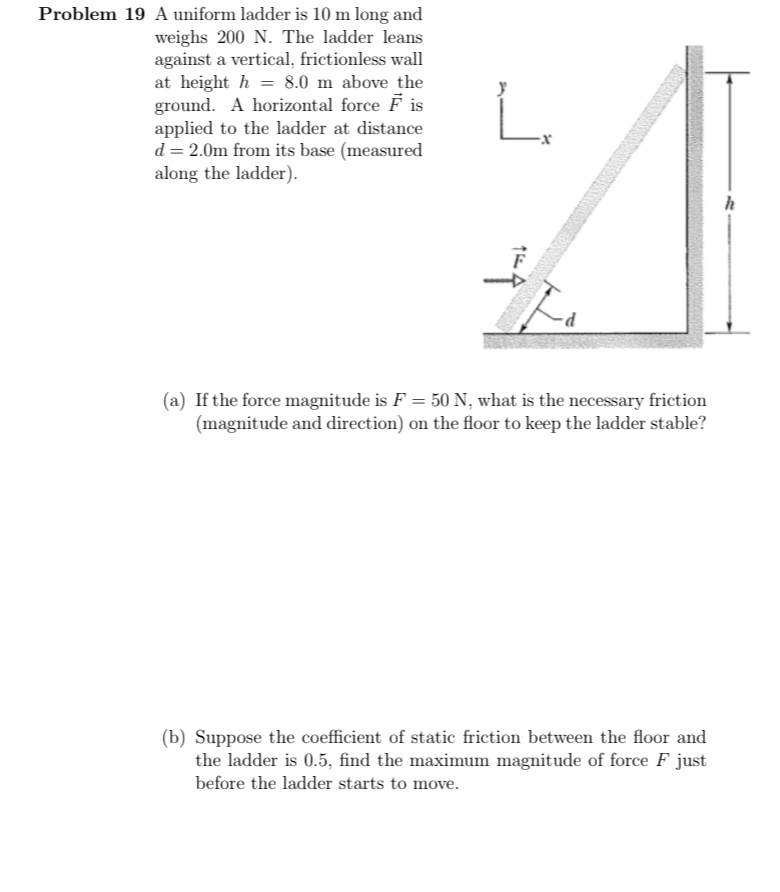 Problem 19 A uniform ladder is 10 m long and
weighs 200 N. The ladder leans
against a vertical, frictionless wall
at heighth 8.0 m above the
ground. A horizontal force Fis
applied to the ladder at distance
d = 2.0m from its base (measured
along the ladder).
أ
(a) If the force magnitude is F = 50 N, what is the necessary friction
(magnitude and direction) on the floor to keep the ladder stable?
(b) Suppose the coefficient of static friction between the floor and
the ladder is 0.5, find the maximum magnitude of force F just
before the ladder starts to move.