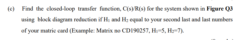 (c)
Find the closed-loop transfer function, C(s)/R(s) for the system shown in Figure Q3
using block diagram reduction if Hị and H2 equal to your second last and last numbers
of your matric card (Example: Matrix no CD190257, Hi=5, H2=7).
