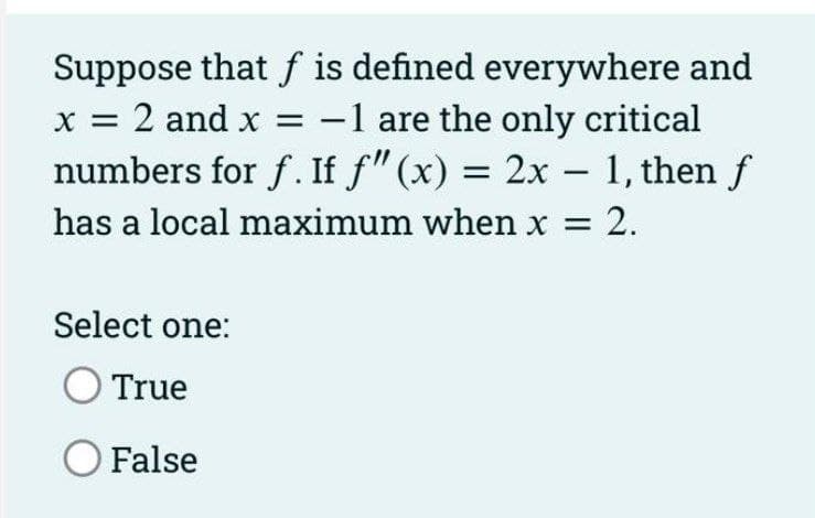 Suppose that f is defined everywhere and
x = 2 and x = -1 are the only critical
numbers for f. If f" (x) = 2x – 1, then f
has a local maximum when x = 2.
|
Select one:
True
O False
