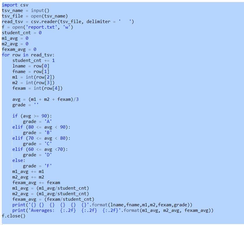 import csv
tsv_name
tsv_file
read_tsv
f =
input ()
open (tsv_name)
csv.reader(tsv_file, delimiter =
open('report.txt', 'w')
student_cnt
m1_avg
m2_avg
fexam_avg
for row in read_tsv:
student_cnt += 1
Iname
%3D
%3D
row[0]
%3D
fname = row[1]
m1 = int(row[2])
m2
fexam = int(row[4])
int (row[3])
avg
(m1 + m2 + fexam)/3
%3D
%3B
grade
if (avg >= 90):
grade = 'A'
elif (80 <= avg < 90):
grade
elif (70 <= avg < 80):
grade
elif (60 <= avg <70):
grade
else:
%3D
'B'
%3D
'C'
%3D
'D'
%3D
'F'
grade
m1_avg += m1
m2_avg += m2
fexam_avg += fexam
m1_avg
m2_avg
fexam_avg = (fexam/student_cnt)
print ('{} {} {} {} {} {}'.format(1name, fname, m1, m2, fexam, grade))
print ('Averages: {:.2f} {: .2f} {:.2f}'.format (m1_avg, m2_avg, fexam_avg))
f.close()
%3D
(m1_avg/student_cnt)
(m1_avg/student_cnt)
!!
