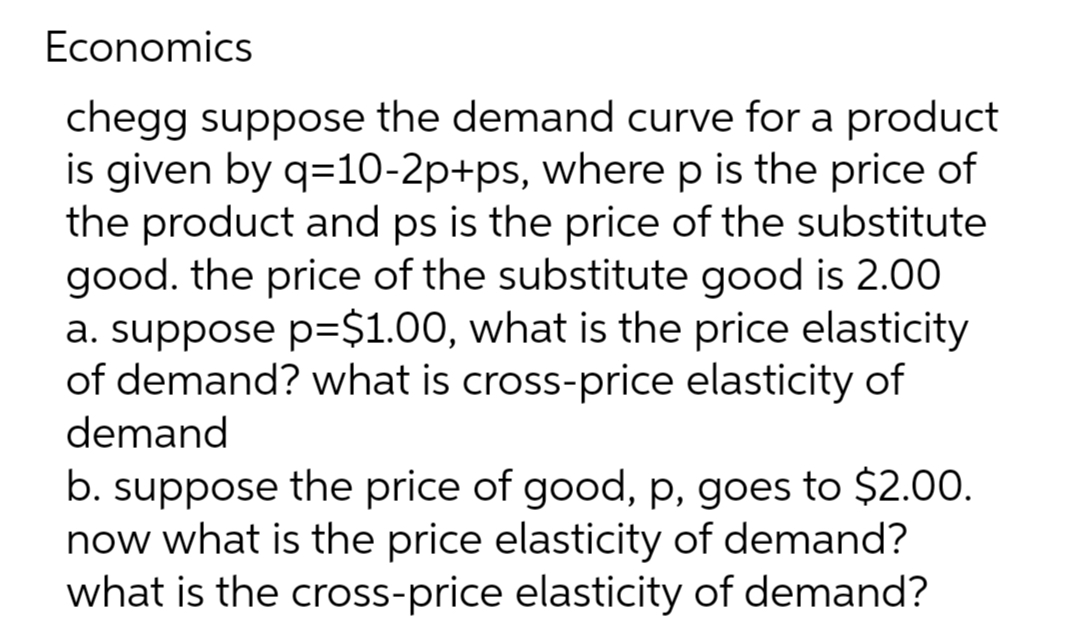 Economics
chegg suppose the demand curve for a product
is given by q=10-2p+ps, where p is the price of
the product and ps is the price of the substitute
good. the price of the substitute good is 2.00
a. suppose p=$1.00, what is the price elasticity
of demand? what is cross-price elasticity of
demand
b. suppose the price of good, p, goes to $2.00.
now what is the price elasticity of demand?
what is the cross-price elasticity of demand?