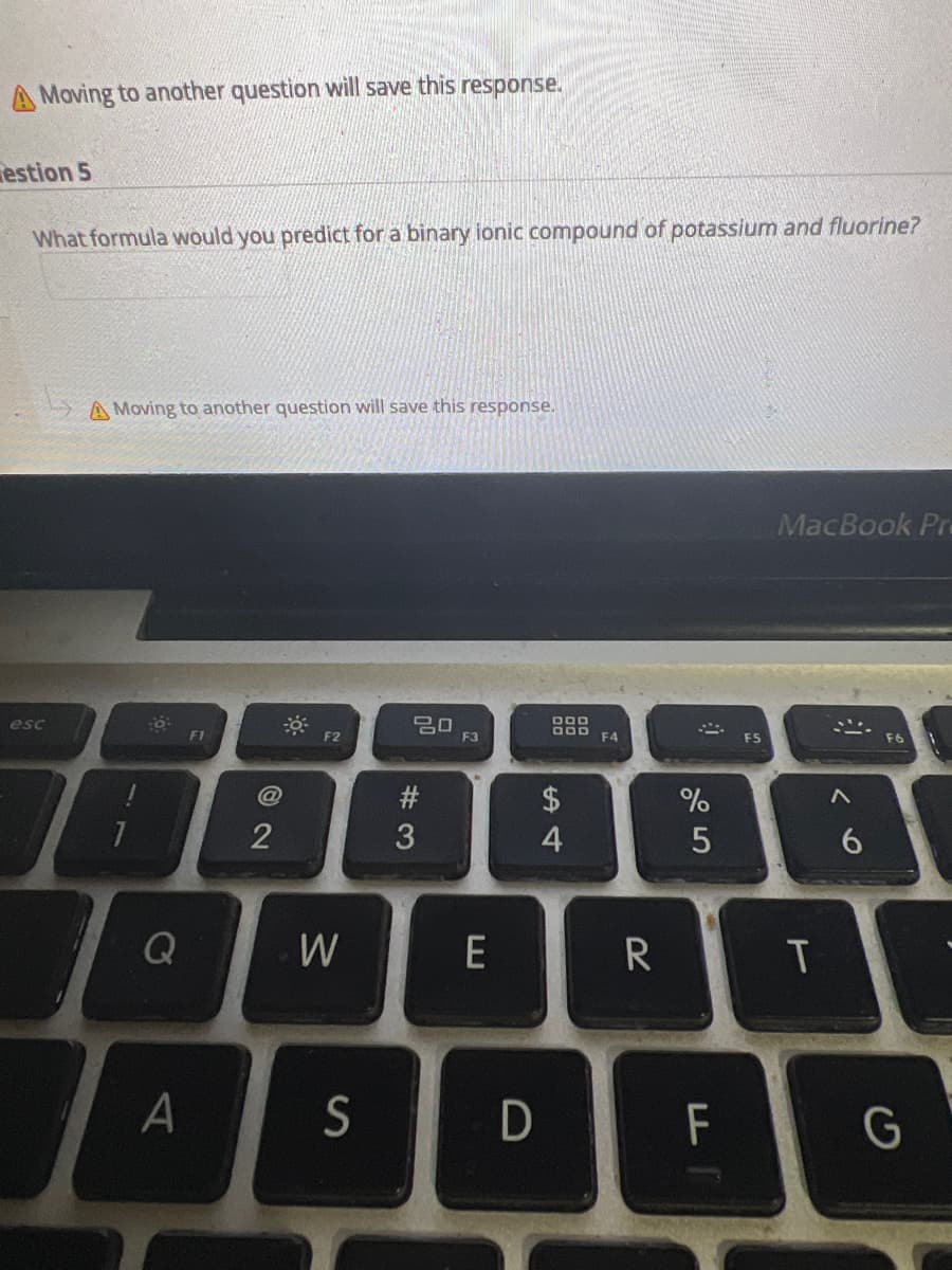 A Moving to another question will save this response.
estion 5
What formula would you predict for a binary ionic compound of potassium and fluorine?
esc
A Moving to another question will save this response.
7
6
Q
A
F1
@
2
F2
W
S
20
#3
F3
E
D
DDD
DOD
54
$
F4
R
70
%
5
F
F5
MacBook Pro
T
6
G