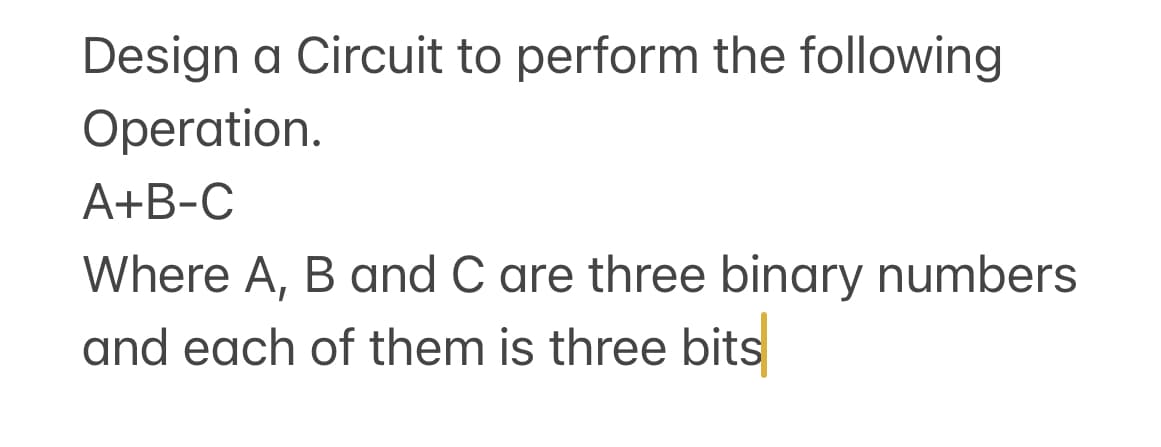 Design a Circuit to perform the following
Operation.
A+B-C
Where A, B and C are three binary numbers
and each of them is three bits
