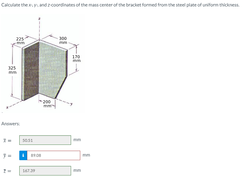 Calculate the x-, y-, and z-coordinates of the mass center of the bracket formed from the steel plate of uniform thickness.
225
300
mm
mm
170
mm
325
mm
200
mm
Answers:
50.51
mm
y =
i
89.08
mm
167.39
mm
