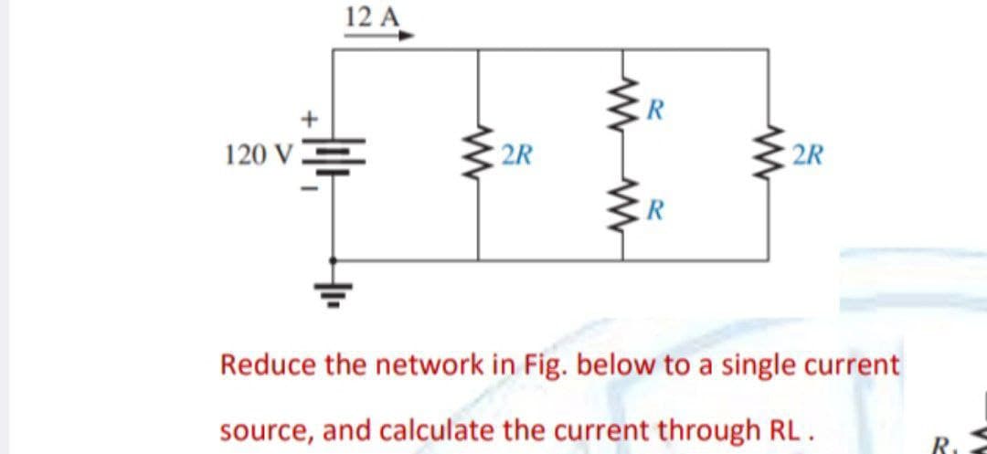 120 V
12 A
www
2R
www
R
www
2R
Reduce the network in Fig. below to a single current
source, and calculate the current through RL.