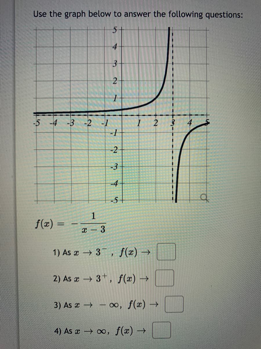 Use the graph below to answer the following questions:
5+
4
-5 -4 -3 -2 -1
-3
-4
-5
1
f(z) =
x- 3
1) As x 3 , f(x) →
2) As x 3+, f(x) →
3) As x - oo, f(x) →
4) As x 0, f(x) →
3.
2.
2.
