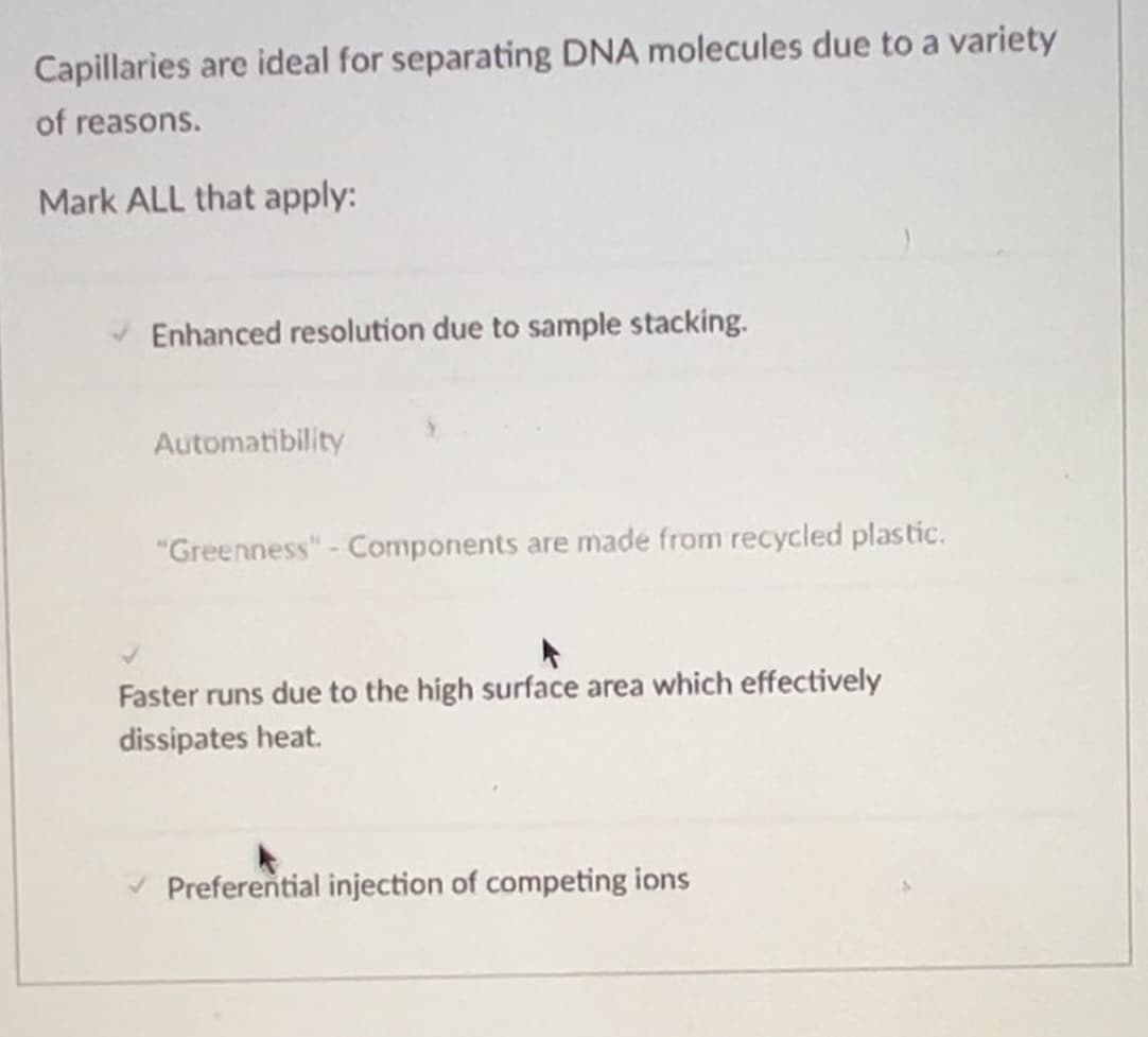 Capillaries are ideal for separating DNA molecules due to a variety
of reasons.
Mark ALL that apply:
Enhanced resolution due to sample stacking.
Automatibility
"Greenness" - Components are made from recycled plastic.
Faster runs due to the high surface area which effectively
dissipates heat.
Preferential injection of competing ions
