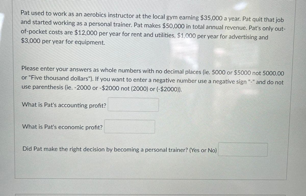 Pat used to work as an aerobics instructor at the local gym earning $35,000 a year. Pat quit that job
and started working as a personal trainer. Pat makes $50,000 in total annual revenue. Pat's only out-
of-pocket costs are $12,000 per year for rent and utilities, $1,000 per year for advertising and
$3,000 per year for equipment.
Please enter your answers as whole numbers with no decimal places (ie. 5000 or $5000 not 5000.00
or "Five thousand dollars"). If you want to enter a negative number use a negative sign "-" and do not
use parenthesis (ie. -2000 or -$2000 not (2000) or (-$2000)).
What is Pat's accounting profit?
What is Pat's economic profit?
Did Pat make the right decision by becoming a personal trainer? (Yes or No)

