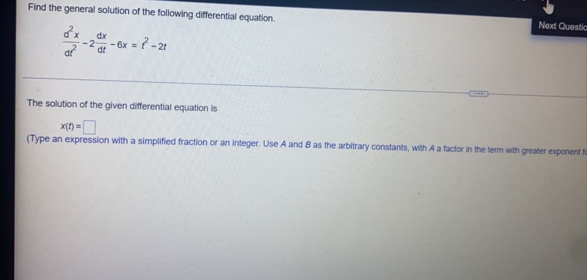 Find the general solution of the following differential equation.
Next Questia
dx
dx
6x =
dt
? -2
- 2t
The solution of the given differential equation is
x(t) =
(Type an expression with a simplified fraction or an integer. Use A and B as the arbitrary constants, with A a factor in the term with greater exponent fo
