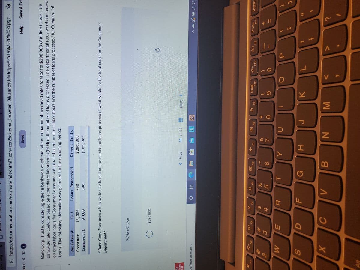 MI
* 00
HI
B
F.
EI
@https://ezto.mheducation.com/ext/map/index.html?_con%3con&external browser%3D0&launchUrl=https%253A%252F%252Fpgc.. to
pters 8 - 10 G
Saved
Help
Save & Exis
Banc Corp. Trust is considering either a bankwide overhead rate or department overhead rates to allocate $396,000 of indirect costs. The
bankwide rate could be based on either direct labor hours (DLH) or the number of loans processed. The departmental rates would be based
on direct labor hours for Consumer Loans and a dual rate based on direct labor hours and the number of loans processed for Commercial
Loans. The following information was gathered for the upcoming period:
Department
DLH
Loans Processed
Direct Costs
Consumer
0000
000
000
Commercial
000'6
00E
If Banc Corp. Trust uses a bankwide rate based on the number of loans processed, what would be the total costs for the Consumer
Department?
Multiple Choice
$280,000.
sraw
< Prev
14 of 25
11!H
pe here to search
(pツ
F4
同回
F10
F5
F7
F8
PrtSc
61
F11
Delete
F12
Ins
%23
&
$4
2.
3.
4.
5.
7.
6
%D
SO
K.
N
