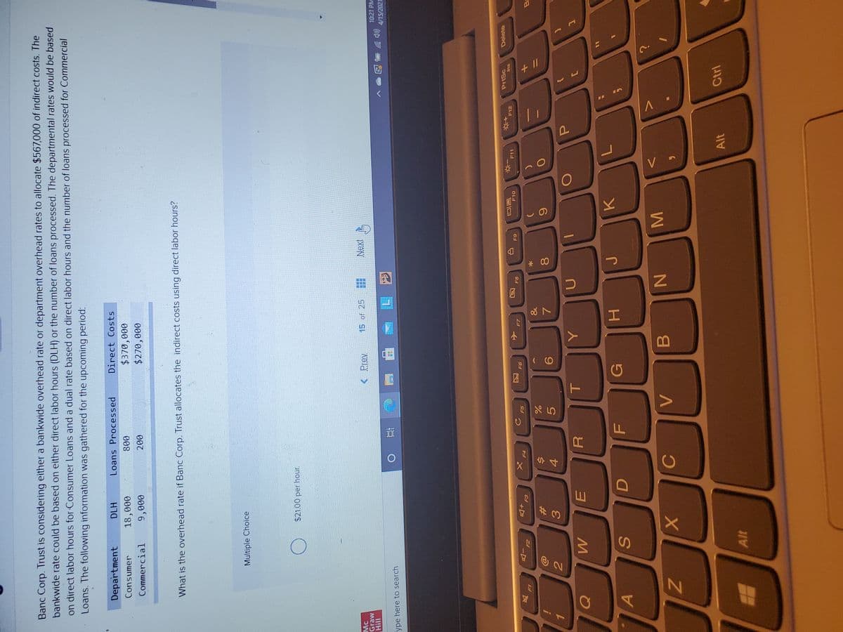 V
MI
* 00
Banc Corp. Trust is considering either a bankwide overhead rate or department overhead rates to allocate $567,000 of indirect costs. The
bankwide rate could be based on either direct labor hours (DLH) or the number of loans processed. The departmental rates would be based
on direct labor hours for Consumer Loans and a dual rate based on direct labor hours and the number of loans processed for Commercial
Loans. The following information was gathered for the upcoming period:
Department
DLH
Loans Processed
Direct Costs
Consumer
000'
000
18,000
008
Commercial
000
What is the overhead rate if Banc Corp. Trust allocates the indirect costs using direct labor hours?
Multiple Choice
Mc
Graw
< Prev
15 of 25
10:21 PM
(罗
4/15/2021
ype here to search
近
PrtSc
Delete
因
91
F10
F11
F12
F5
-D
+D
风
&
Ba
23
6.
4.
P.
A
G
K.
B.
Alt
Ctrl
Alt
