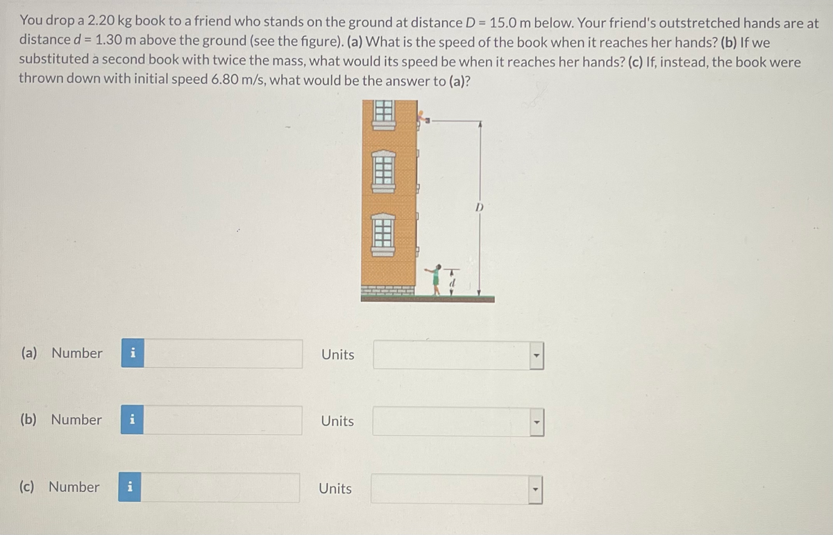 You drop a 2.20 kg book to a friend who stands on the ground at distance D = 15.0 m below. Your friend's outstretched hands are at
distance d = 1.30 m above the ground (see the figure). (a) What is the speed of the book when it reaches her hands? (b) If we
substituted a second book with twice the mass, what would its speed be when it reaches her hands? (c) If, instead, the book were
thrown down with initial speed 6.80 m/s, what would be the answer to (a)?
(a) Number
i
Units
(b) Number
i
Units
(c) Number
i
Units
