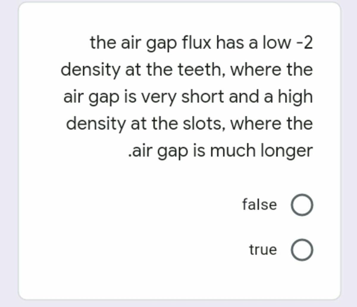 the air gap flux has a low -2
density at the teeth, where the
air gap is very short and a high
density at the slots, where the
.air gap is much longer
false O
true O
