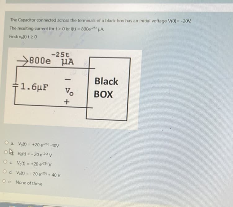 The Capacitor connected across the terminals of a black box has an initial voltage V(0)= -20V.
The resulting current for t> 0 is: i(t) = 800e-25 μA
Find: vo(t)t 20
-25t
800e μA
:1.6 F
O a. Vo(t) = +20 e-25t -40V
o Vo(t) = -20 e-25t V
Oc Vo(t) = +20 e 25t V
O d. Vo(t) = -20 e 25t + 40 V
Oe. None of these
-
Vo
+
Black
BOX