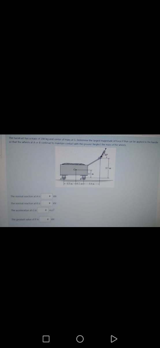 The handcart has a mass of 200 kg and center of mass at G. Determine the largest magnitude of force P that can be applied to the handle
so that the wheels at A or B continue to maintain contact with the ground. Neglect the mass of the wheels.
The normal reaction at Ais
The normal reaction at B is
The acceleration at Gis
The greatest value of Pis
#KN
KN
B
Ge
-0.3m-02 m-04 m-
O
0.5 m
A