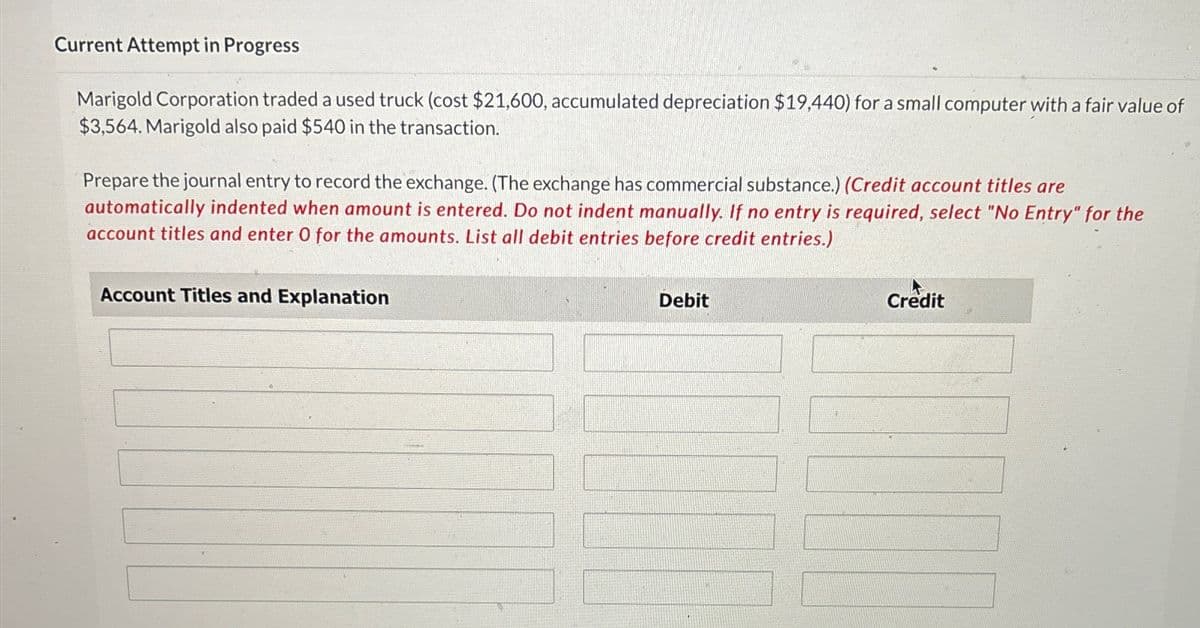 Current Attempt in Progress
Marigold Corporation traded a used truck (cost $21,600, accumulated depreciation $19,440) for a small computer with a fair value of
$3,564. Marigold also paid $540 in the transaction.
Prepare the journal entry to record the exchange. (The exchange has commercial substance.) (Credit account titles are
automatically indented when amount is entered. Do not indent manually. If no entry is required, select "No Entry" for the
account titles and enter O for the amounts. List all debit entries before credit entries.)
Account Titles and Explanation
Debit
Credit