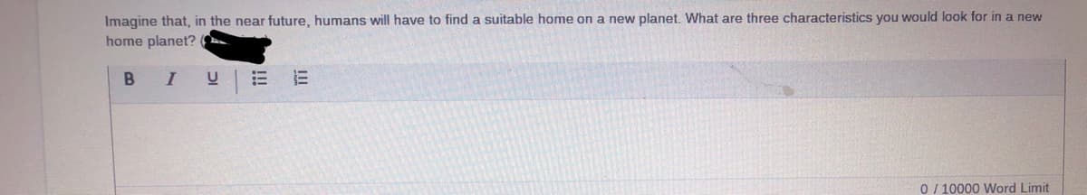 Imagine that, in the near future, humans will have to find a suitable home on a new planet. What are three characteristics you would look for in a new
home planet? O
B I
0/ 10000 Word Limit
