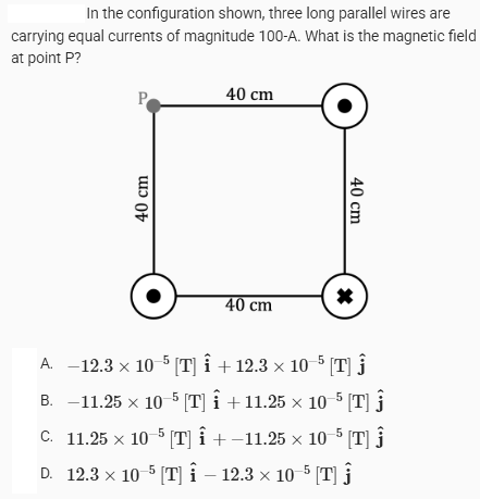 In the configuration shown, three long parallel wires are
carrying equal currents of magnitude 100-A. What is the magnetic field
at point P?
P
40 cm
40 cm
40 cm
40 cm
*
A. -12.3 × 10-5 [T] Î + 12.3 × 10-5 [T] Ĵ
B. -11.25 × 10-5 [T] Î +11.25 × 10-5 [T] Ĵ
C. 11.25 × 10-5 [T] Î + −11.25 × 10−5 [T] Ĵ
D. 12.3 × 10-5 [T] - 12.3 × 10-5 [T]