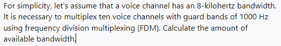 For simplicity, let's assume that a voice channel has an 8-kilohertz bandwidth.
It is necessary to multiplex ten voice channels with guard bands of 1000 Hz
using frequency division multiplexing (FDM). Calculate the amount of
available bandwidth,
