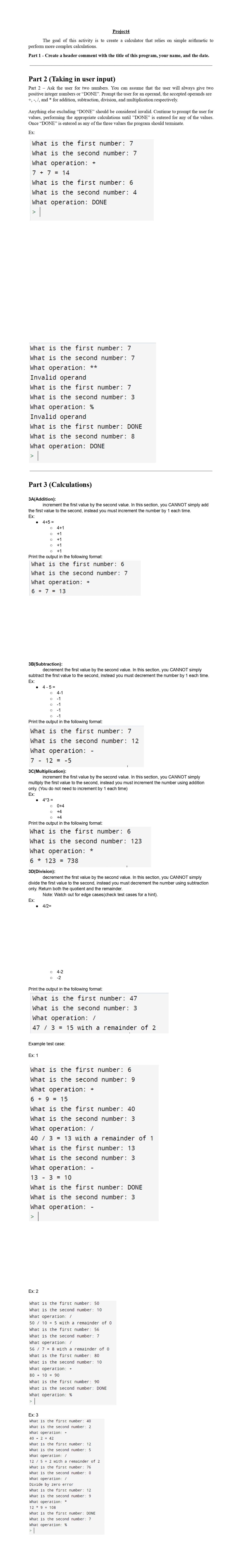 Project4
The goal of this activity is to create a calculator that relies on simple arithmetic to
perform more complex calculations.
Part 1 - Create a header comment with the title of this program, your name, and the date.
Part 2 (Taking in user input)
Part 2 Ask the user for two numbers. You can assume that the user will always give two
positive integer numbers or "DONE". Prompt the user for an operand, the accepted operands are
+, -, /, and * for addition, subtraction, division, and multiplication respectively.
Anything else excluding “DONE” should be considered invalid. Continue to prompt the user for
values, performing the appropriate calculations until "DONE" is entered for any of the values.
Once "DONE" is entered as any of the three values the program should terminate.
Ex:
What is the first number: 7
What is the second number: 7
What operation: +
7 + 7 = 14
What is the first number: 6
What is the second number: 4
What operation: DONE
|
What is the first number: 7
What is the second number: 7
What operation: **
Invalid operand
What is the first number: 7
What is the second number: 3
What operation: %
Invalid operand
What is the first number: DONE
What is the second number: 8
What operation: DONE
>
Part 3 (Calculations)
3A(Addition):
increment the first value by the second value. In this section, you CANNOT simply add
the first value to the second, instead you must increment the number by 1 each time.
Ex:
4+1
+1
O +1
O +1
O +1
Print the output in the following format:
What is the first number: 6
What is the second number: 7
What operation:
6 + 7 = 13
4+5 =
3B(Subtraction):
decrement the first value by the second value. In this section, you CANNOT simply
subtract the first value to the second, instead you must decrement the number by 1 each time.
Ex:
● 4-5=
O 4-1
O -1
O -1
O -1
O -1
Print the output in the following format:
What is the first number: 7
What is the second number: 12
What operation:
7- 12 = -5
3C(Multiplication):
increment the first value by the second value. In this section, you CANNOT simply
multiply the first value to the second, instead you must increment the number using addition
only. (You do not need to increment by 1 each time)
Ex:
Ex:
● 4*3 =
O 0+4
O +4
O +4
Print the output in the following format:
What is the first number: 6
What is the second number: 123
What operation: *
6 123 = 738
oo
3D(Division):
decrement the first value by the second value. In this section, you CANNOT simply
divide the first value to the second, instead you must decrement the number using subtraction
only. Return both the quotient and the remainder.
● 4/2=
Note: Watch out for edge cases (check test cases for a hint).
Ex: 1
Print the output in the following format:
What is the first number: 47
What is the second number: 3
What operation: /
47 / 3 = 15 with a remainder of 2
Ex: 2
Example test case:
What is the first number: 6
What is the second number: 9
What operation: +
6 + 9 = 15
What is the first number: 40
What is the second number: 3
What operation: /
40/3 = 13 with a remainder of 1
What is the first number: 13
What is the second number: 3
What operation: -
13 - 3 = 10
What is the first number: DONE
What is the second number: 3
What operation: -
> |
O 4-2
O -2
What is the first number: 50
What
is the second number: 10
What operation: /
50 / 10 = 5 with
What
is
the
first number: 56
What
is the second number: 7
What operation: /
56 / 7 = 8 with
is
the
first number: 80
is the second number: 10
Ex: 3
What is
What
is
What
What
What operation:
80 10 90
is
the
first number: 90
is the second number: DONE
What
What
What operation: %
|
is
is
What operation: +
40+2 = 42
is
is
is
is
a remainder of 0
a remainder of 0
+
What
the first number: 12
What
the second number: 5
/
What operation:
12 / 5 = 2 with a remainder of 2
What
is
the
first number: 76
What
is
the second number: 0
What operation: /
Divide by zero error
What
What
What operation: *
129 108
the first number: 40
the second number: 2
What
What
What operation: %
the
first
number: 12
the second number: 9
the first number: DONE
the second number: 7