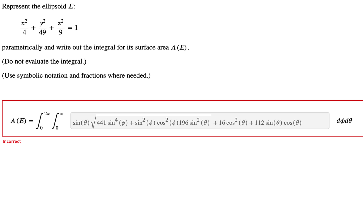 Represent the ellipsoid E:
x²
4
12
+
+
= 1
49
parametrically and write out the integral for its surface area A (E).
(Do not evaluate the integral.)
(Use symbolic notation and fractions where needed.)
A(E)=
Incorrect
= S. ²² So²
2π
元
sin(0) √√441 sin² (0) + sin² (6) cos² (Ø) 196 sin² (0) + 16 cos² (0) + 112 sin(0) cos(0)
dodo