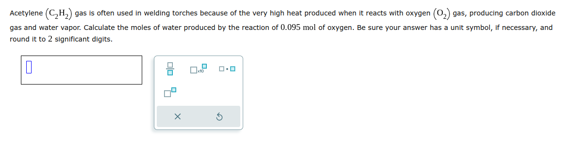 Acetylene (C₂H₂) gas is often used in welding torches because of the very high heat produced when it reacts with oxygen (O₂) gas, producing carbon dioxide
gas and water vapor. Calculate the moles of water produced by the reaction of 0.095 mol of oxygen. Be sure your answer has a unit symbol, if necessary, and
round it to 2 significant digits.
0
X
x10
ロ・ロ